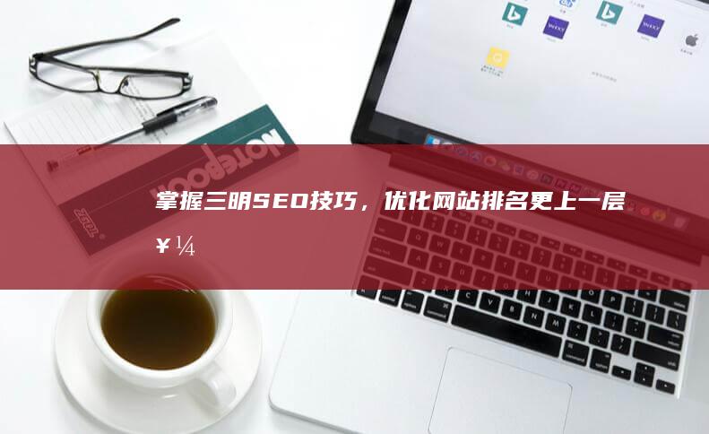 掌握三明SEO技巧，优化网站排名更上一层楼