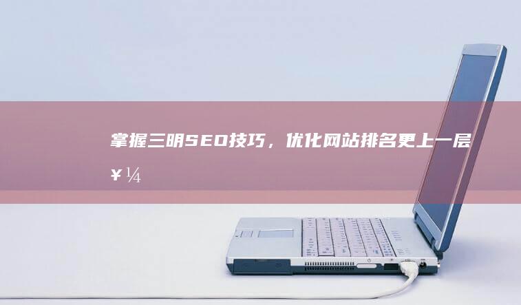 掌握三明SEO技巧，优化网站排名更上一层楼